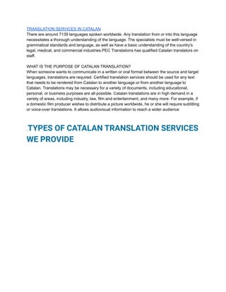 TRANSLATION SERVICES IN CATALAN
There are around 7139 languages spoken worldwide. Any translation from or into this language
necessitates a thorough understanding of the language. The specialists must be well-versed in
grammatical standards and language, as well as have a basic understanding of the country's
legal, medical, and commercial industries.PEC Translations has qualified Catalan translators on
staff.
WHAT IS THE PURPOSE OF CATALAN TRANSLATION?
When someone wants to communicate in a written or oral format between the source and target
languages, translations are required. Certified translation services should be used for any text
that needs to be rendered from Catalan to another language or from another language to
Catalan. Translations may be necessary for a variety of documents, including educational,
personal, or business purposes are all possible. Catalan translations are in high demand in a
variety of areas, including industry, law, film and entertainment, and many more. For example, if
a domestic film producer wishes to distribute a picture worldwide, he or she will require subtitling
or voice-over translations. It allows audiovisual information to reach a wider audience
.TYPES OF CATALAN TRANSLATION SERVICES
WE PROVIDE
 
