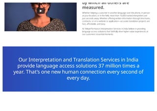 by which all others are
measured.
Whether helping a customer in another language over the phone, in person
at your location, or in the field, more than 10,000 trained interpreters are
just seconds away. Whether offering written information through brochures,
contracts, or on a website or application—accurate translation projects are
fast, affordable, and easy.
At Teleperformance Interpretation Services in India believe in providing
language access solutions that faithfully drive higher-value experiences at
our customers’ essential moments.
Our Interpretation and Translation Services in India
provide language access solutions 37 million times a
year. That’s one new human connection every second of
every day.
 