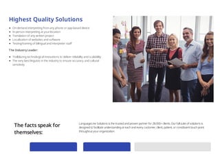 Highest Quality Solutions
On-demand interpreting from any phone or app-based device
In-person interpreting at your location
Translation of any written project
Localization of websites and software
Testing/training of bilingual and interpreter staff
The Industry Leader:
Trailblazing technological innovations to deliver reliability and scalability
The very best linguists in the industry to ensure accuracy and cultural
sensitivity
The facts speak for
themselves:
LanguageLine Solutions is the trusted and proven partner for 28,000+ clients.Our full suite of solutions is
designed to facilitate understanding at each and every customer, client, patient, or constituent touch point
throughout your organization.
 