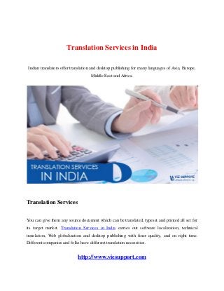 Translation Services in India
Indian translators offer translation and desktop publishing for many languages of Asia, Europe,
Middle East and Africa.
Translation Services
You can give them any source document which can be translated, typeset and printed all set for
its target market. Translation Services in India carries out software localization, technical
translation, Web globalization and desktop publishing with finer quality, and on right time.
Different companies and folks have different translation necessities.
http://www.viesupport.com
 