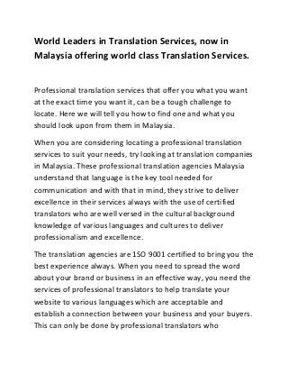 World Leaders in Translation Services, now in
Malaysia offering world class Translation Services.


Professional translation services that offer you what you want
at the exact time you want it, can be a tough challenge to
locate. Here we will tell you how to find one and what you
should look upon from them in Malaysia.
When you are considering locating a professional translation
services to suit your needs, try looking at translation companies
in Malaysia. These professional translation agencies Malaysia
understand that language is the key tool needed for
communication and with that in mind, they strive to deliver
excellence in their services always with the use of certified
translators who are well versed in the cultural background
knowledge of various languages and cultures to deliver
professionalism and excellence.
The translation agencies are 1SO 9001 certified to bring you the
best experience always. When you need to spread the word
about your brand or business in an effective way, you need the
services of professional translators to help translate your
website to various languages which are acceptable and
establish a connection between your business and your buyers.
This can only be done by professional translators who
 