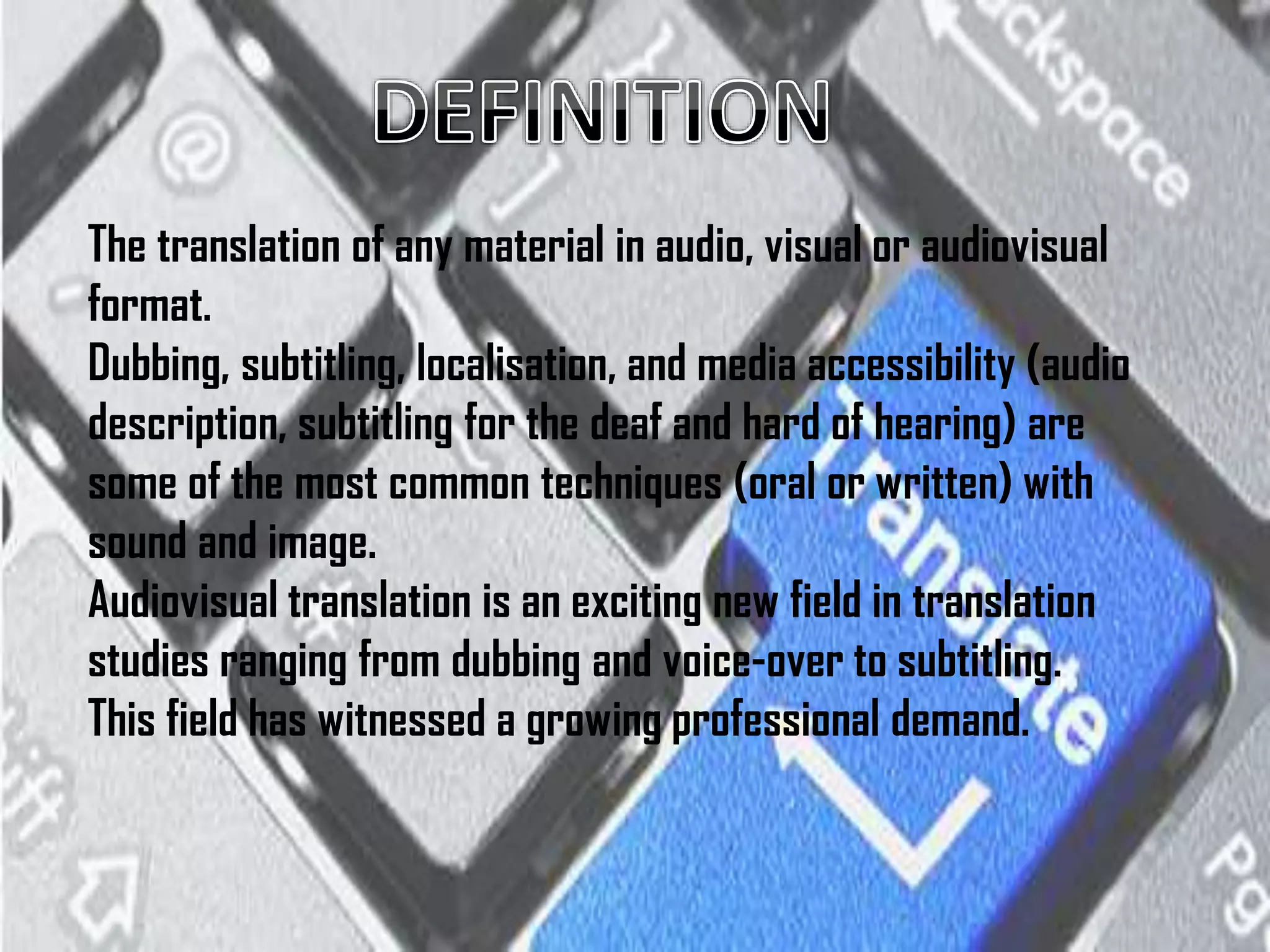 The translation of any material in audio, visual or audiovisual
format.
Dubbing, subtitling, localisation, and media accessibility (audio
description, subtitling for the deaf and hard of hearing) are
some of the most common techniques (oral or written) with
sound and image.
Audiovisual translation is an exciting new field in translation
studies ranging from dubbing and voice-over to subtitling.
This field has witnessed a growing professional demand.