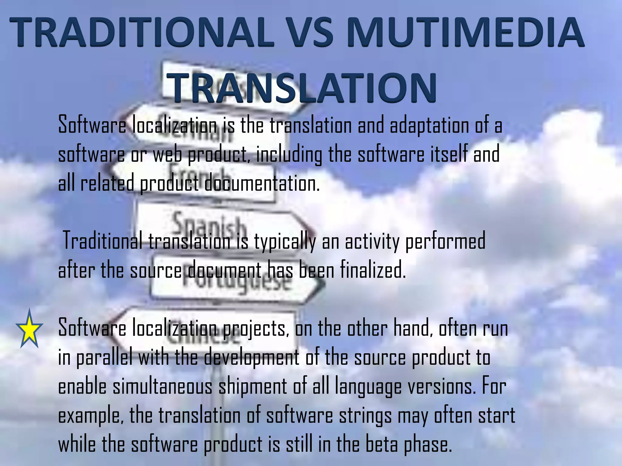 TRADITIONAL VS MUTIMEDIA
TRANSLATION
Software localization is the translation and adaptation of a
software or web product, including the software itself and
all related product documentation.
Traditional translation is typically an activity performed
after the source document has been finalized.
Software localization projects, on the other hand, often run
in parallel with the development of the source product to
enable simultaneous shipment of all language versions. For
example, the translation of software strings may often start
while the software product is still in the beta phase.