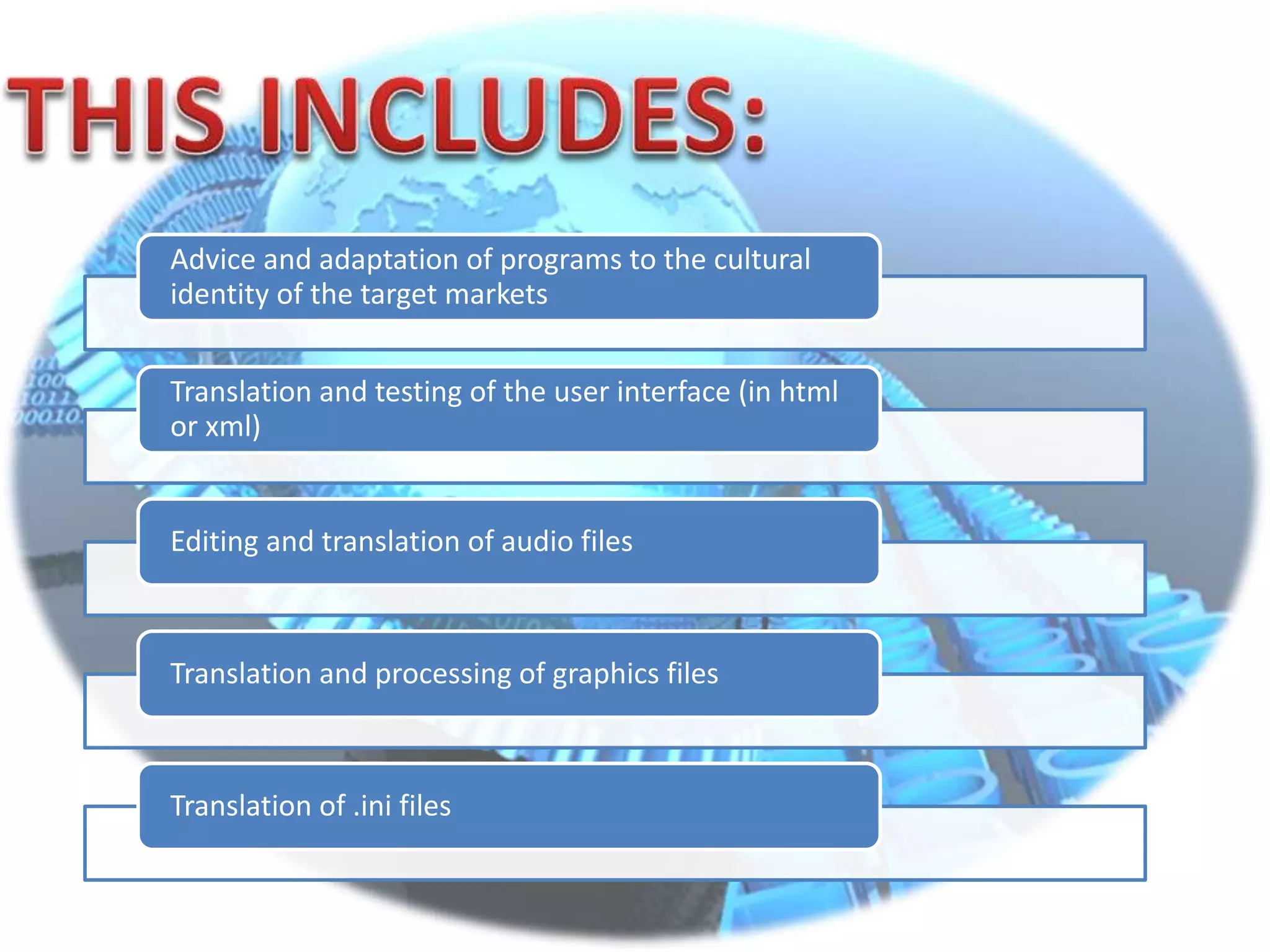 Advice and adaptation of programs to the cultural
identity of the target markets
Translation and testing of the user interface (in html
or xml)
Editing and translation of audio files
Translation and processing of graphics files
Translation of .ini files