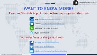 WANT TO KNOW MORE?
facebook.com/translationslondon
twitter.com/TranslationsInL
linkedin.com/company/translationsinlondon
You can also find us on all major social media
Email: info@translationsinlondon.com
Website: www.TranslationsInLondon.com
Telephone: +44 (0) 20 84520847
Skype: Translmaster
Please don’t hesitate to get in touch with us via your preferred method.
Copyright©TranslationsInLondon Ltd 2018
 