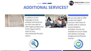 In addition to the
language services
already mentioned we
are also now able to
offer highly professional
multi-lingual staff to
assist at your
internationally focused
events.
We are also able to offer
residential English
courses in the heart of
London with or without
accommodation
provided. Courses are
available to suit all needs
and abilities including
recognised certification
courses.
ADDITIONAL SERVICES?
 