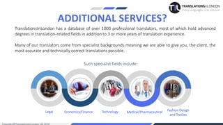 Legal Economics/Finance Technology Medical/Pharmaceutical
Fashion Design
and Textiles
TranslationsInLondon has a database of over 1000 professional translators, most of which hold advanced
degrees in translation-related fields in addition to 3 or more years of translation experience.
Many of our translators come from specialist backgrounds meaning we are able to give you, the client, the
most accurate and technically correct translations possible.
ADDITIONAL SERVICES?
Such specialist fields include:
 