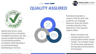 TranslationsInLondon is
unique in that for each new
customer, our Language
Resources Team pre-selects
translators based on their
experience in the required
subject matter.
QUALITY ASSURED
Quality Assurance is a key
component of our translation
management process. Our QA
process enables the delivery
of consistently excellent
translations while allowing us
to continuously keep
developing our services.
Both a translator and
reviewer work on each
project (where clients choose
review). The reviewer checks
for correctness, appropriate
writing style and consistency
of translation.
 