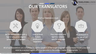 OUR TRANSLATORS
All of our translators must:
Be native translators with a
higher-education degree
(preferably in language)
Have at least
3 years
professional
experience
Pass interviews and
rigorous subject–
specific language
tests.
Be proficient in
the use of CAT
tools
All of our translations are completed by native speakers of the target language and reviewed for accuracy and
style by a second linguist who is a specialist in the subject matter if appropriate
 
