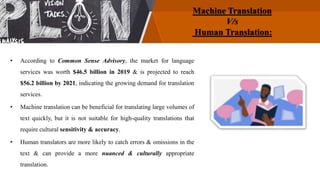 Machine Translation
V/s
Human Translation:
• According to Common Sense Advisory, the market for language
services was worth $46.5 billion in 2019 & is projected to reach
$56.2 billion by 2021, indicating the growing demand for translation
services.
• Machine translation can be beneficial for translating large volumes of
text quickly, but it is not suitable for high-quality translations that
require cultural sensitivity & accuracy.
• Human translators are more likely to catch errors & omissions in the
text & can provide a more nuanced & culturally appropriate
translation.
 