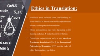 Ethics in Translation:
• Translators must maintain client confidentiality &
avoid conflicts of interest that could compromise the
accuracy or integrity of the translation.
• Ethical considerations may vary depending on the
industry, audience, & cultural context of the text.
• Professional organizations such as the American
Translators Association (ATA) & the International
Federation of Translators (FIT) provide codes of
ethics that translators can follow.
 