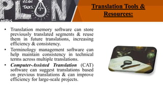 Translation Tools &
Resources:
• Translation memory software can store
previously translated segments & reuse
them in future translations, increasing
efficiency & consistency.
• Terminology management software can
help maintain consistency in technical
terms across multiple translations.
• Computer-Assisted Translation (CAT)
software can suggest translations based
on previous translations & can improve
efficiency for large-scale projects.
 