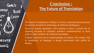 Conclusion :
The Future of Translation
The future of translation is likely to involve continued advancements
in machine translation technology & artificial intelligence.
However, human translators will continue to play a crucial role in
ensuring accurate & culturally sensitive communication in areas
such as legal, medical, & technical translation.
Cultural sensitivity & an understanding of context will remain vital
in translation, as language is deeply intertwined with culture &
history.
 