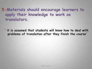 5-Materials should encourage learners to apply their knowledge to work as translators.“ it is assumed that students will know how to deal with problems of translation after they finish the course”.Rawia al-jehani