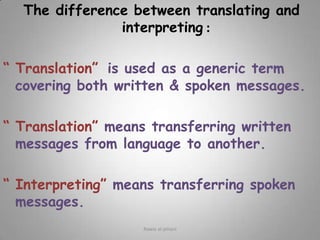 The difference between translating and interpreting :“ Translation” is used as a generic term covering both written & spoken messages.“ Translation” means transferring written messages from language to another. “ Interpreting” means transferring spoken messages.Rawia al-jehani