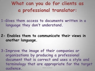 What can you do for clients as a professional translator:  1-Gives them access to documents written in a language they don’t understand.2- Enables them to communicate their views in another language.3-Improve the image of their companies or organizations by producing a professional document that is correct and uses a style and terminology that are appropriate for the target audience. Rawia al-jehani