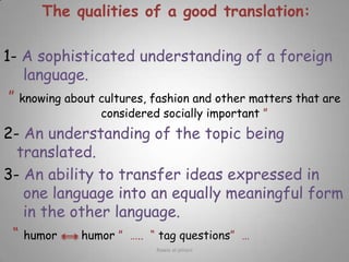 The qualities of a good translation: 1- A sophisticated understanding of a foreign language.” knowing about cultures, fashion and other matters that are considered socially important ”2- An understanding of the topic being translated.3- An ability to transfer ideas expressed in one language into an equally meaningful form in the other language.“ humor       humor ”  …..  “ tag questions”  …Rawia al-jehani