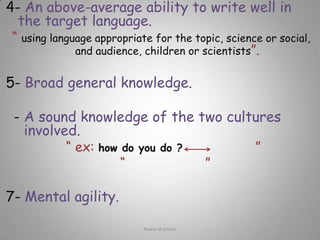 4-An above-average ability to write well in the target language.“ using language appropriate for the topic, science or social, and audience, children or scientists”.5- Broad general knowledge.6- A sound knowledge of the two cultures involved.“ ex: how do you do ?اهلا وسهلا” “هند فتاة جميلة كالقمر”7- Mental agility. Rawia al-jehani