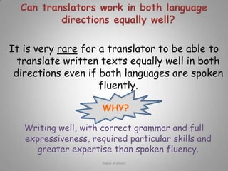 Can translators work in both language directions equally well?  It is very rare for a translator to be able to translate written texts equally well in both directions even if both languages are spoken fluently.Writing well, with correct grammar and full expressiveness, required particular skills and greater expertise than spoken fluency.WHY?Rawia al-jehani