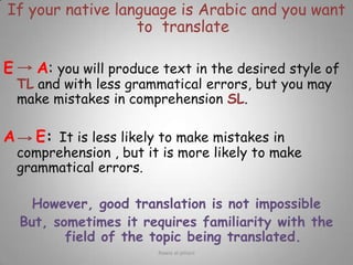 If your native language is Arabic and you want to  translate EA: you will produce text in the desired style of TL and with less grammatical errors, but you may make mistakes in comprehension SL.AE: It is less likely to make mistakes in comprehension , but it is more likely to make grammatical errors.However, good translation is not impossibleBut, sometimes it requires familiarity with the field of the topic being translated. Rawia al-jehani