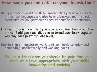 How much you can ask for your translation?Being a professional translator means that you have expertise in the two languages and also have a background in special field such as law, particular area of science or technology.Having all these mean that you have spend long hours reading in that field you specialized in to broad your knowledge or you may have postgraduate level.Beside these, translation work is often highly complex and demanding intellectually and working hours.So, as a translator you should be paid for your work at a level appropriate with your skills, knowledge and training.Rawia al-jehani