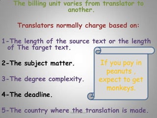The billing unit varies from translator to another. Translators normally charge based on:1-The length of the source text or the length of The target text.2-The subject matter.3-The degree complexity.4-The deadline.5-The country where the translation is made.If you pay in peanuts , expect to get monkeys.Rawia al-jehani