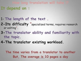 How long translation will take !?It depend on :1- The length of the text .2-Its difficulty ”specialized terms, requires research or editing”.3-The translator ability and familiarity with the topic.4-The translator existing workload.The time varies from a translator to anotherBut, The average is 10 pages a dayRawia al-jehani