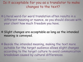 Is it acceptable for you as a translator to make changes to the text?Literal word-for word translation often results in a different meaning or nuance, so you should discuss with your client how much freedom you have.
