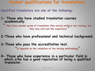 what are the things which the client should provide the translator with before starting the work:The more preparation and corporation a person does with his /her translator, the better the outcome is:Before assigning the work to a translator1-Take care that the original text is written clearly.  “it is impossible to translate something doesn't make sense into something does make sense”.2-Don’t send a document till the translator is available.3-Show the translator the actual document in advance.4-Provide clearly legible text (not a handwritten copy).5- If the material is to be published, agree on who will do the proofreading.Rawia al-jehani