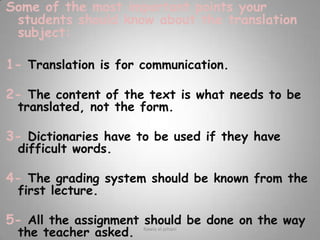 Some of the most important points your students should know about the translation subject:1-Translation is for communication.2- The content of the text is what needs to be translated, not the form.3- Dictionaries have to be used if they have difficult words.4- The grading system should be known from the  first lecture.5- All the assignment should be done on the way the teacher asked. Rawia al-jehani