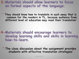 3-Materials should allow learners to focus on formal aspects of the language.“ They should know how to translate in such away that is common for the readers in TL, because audience from different level of education may read their translation”.4-Materials should encourage learners to develop learning skills and skills in learning how-to-learn.“ The class discussion about the assignment provides students with effective translation strategies”.Rawia al-jehani