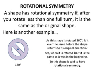 ROTATIONAL SYMMETRY 
A shape has rotational symmetry if, after 
you rotate less than one full turn, it is the 
same as the original shape. 
Here is another example… 
As this shape is rotated 360, is it 
ever the same before the shape 
returns to its original direction? 
Yes, when it is rotated 180 it is the 
same as it was in the beginning. 
So this shape is said to have 
180 rotational symmetry. 
 