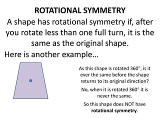 ROTATIONAL SYMMETRY 
A shape has rotational symmetry if, after 
you rotate less than one full turn, it is the 
same as the original shape. 
Here is another example… 
As this shape is rotated 360, is it 
ever the same before the shape 
returns to its original direction? 
No, when it is rotated 360 it is 
never the same. 
So this shape does NOT have 
rotational symmetry. 
 
