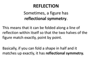 REFLECTION 
Sometimes, a figure has 
reflectional symmetry. 
This means that it can be folded along a line of 
reflection within itself so that the two halves of the 
figure match exactly, point by point. 
Basically, if you can fold a shape in half and it 
matches up exactly, it has reflectional symmetry. 
 