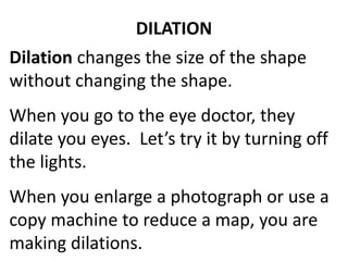DILATION 
Dilation changes the size of the shape 
without changing the shape. 
When you go to the eye doctor, they 
dilate you eyes. Let’s try it by turning off 
the lights. 
When you enlarge a photograph or use a 
copy machine to reduce a map, you are 
making dilations. 
 
