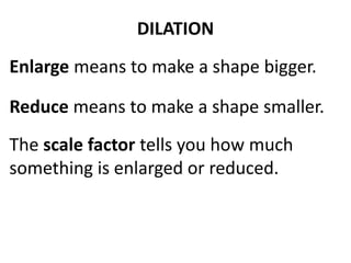 DILATION 
Enlarge means to make a shape bigger. 
Reduce means to make a shape smaller. 
The scale factor tells you how much 
something is enlarged or reduced. 
 