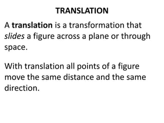 TRANSLATION 
A translation is a transformation that 
slides a figure across a plane or through 
space. 
With translation all points of a figure 
move the same distance and the same 
direction. 
 