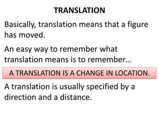 TRANSLATION 
Basically, translation means that a figure 
has moved. 
An easy way to remember what 
translation means is to remember… 
A TRANSLATION IS A CHANGE IN LOCATION. 
A translation is usually specified by a 
direction and a distance. 
 