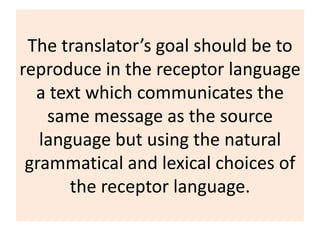 The translator’s goal should be to
reproduce in the receptor language
a text which communicates the
same message as the source
language but using the natural
grammatical and lexical choices of
the receptor language.
 