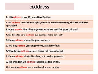 Address
1. His address is No. 18, Jalan Dewi Sartika.
2. His address about human right yesterday, was so impressing, that the audience
applauded.
3. Don’t address him a boy anymore, as he has been 20 years old now!
4. It’s time for us to address our business more seriously.
5. Please address yourself in good manners.
6. You may address your anger to me, as it is my fault.
7. Why do you address me as if I were not human being?
8. Please address him to his talent, not to what you want!
9. The president will address business leaders in Bali.
10. I want to address you something for your mother.
 