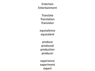 Entertain
Entertainment
Translate
Translation
Translator
equivalence
equivalent
produce
produced
production
producer
experience
experiment
expert
 