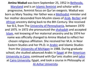 Amina Wadud was born September 25, 1952 in Bethesda,
Maryland and is an Islamic feminist and scholar with a
progressive, feminist focus on Qur'an exegesis. Wadud was
born as Mary Teasley. Her father was a Methodist minister and
her mother descended from Muslim slaves of Arab, Berber and
African ancestry dating back to the 8th Century. She received
her B.S, from The University of Pennsylvania, between 1970
and 1975. In 1972 she pronounced the shahadah and accepted
Islam, not knowing of her maternal ancestry and by 1974 her
name was officially changed to Amina Wadud to reflect her
chosen religious affiliation. She received her M.A. in Near
Eastern Studies and her Ph.D. in Arabic and Islamic Studies
from the University of Michigan in 1988. During graduate
school, she studied advanced Arabic in Egypt at the American
University in Cairo, continued with Qur'anic studies and tafsir
at Cairo University, Egypt, and took a course in Philosophy at
Al-Azhar University.
 