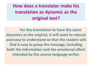 How does a translator make his
translation as dynamic as the
original text?
For the translation to have the same
dynamics as the original, it will need to natural
and easy to understand so that the readers will
find it easy to grasp the message, including
both the information and the emotional effect
intended by the source language writer.
 