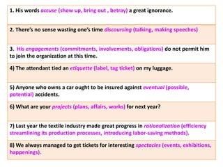 1. His words accuse (show up, bring out , betray) a great ignorance.
2. There’s no sense wasting one’s time discoursing (talking, making speeches)
3. His engagements (commitments, involvements, obligations) do not permit him
to join the organization at this time.
4) The attendant tied an etiquette (label, tag ticket) on my luggage.
5) Anyone who owns a car ought to be insured against eventual (possible,
potential) accidents.
6) What are your projects (plans, affairs, works) for next year?
7) Last year the textile industry made great progress in rationalization (efficiency
streamlining its production processes, introducing labor-saving methods).
8) We always managed to get tickets for interesting spectacles (events, exhibitions,
happenings).
 