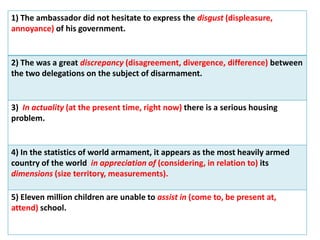 1) The ambassador did not hesitate to express the disgust (displeasure,
annoyance) of his government.
2) The was a great discrepancy (disagreement, divergence, difference) between
the two delegations on the subject of disarmament.
3) In actuality (at the present time, right now) there is a serious housing
problem.
4) In the statistics of world armament, it appears as the most heavily armed
country of the world in appreciation of (considering, in relation to) its
dimensions (size territory, measurements).
5) Eleven million children are unable to assist in (come to, be present at,
attend) school.
 