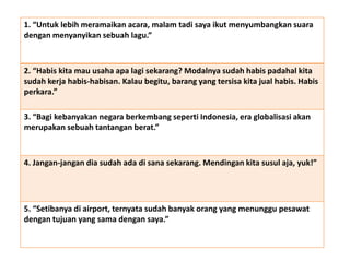 1. “Untuk lebih meramaikan acara, malam tadi saya ikut menyumbangkan suara
dengan menyanyikan sebuah lagu.”
2. “Habis kita mau usaha apa lagi sekarang? Modalnya sudah habis padahal kita
sudah kerja habis-habisan. Kalau begitu, barang yang tersisa kita jual habis. Habis
perkara.”
3. “Bagi kebanyakan negara berkembang seperti Indonesia, era globalisasi akan
merupakan sebuah tantangan berat.”
4. Jangan-jangan dia sudah ada di sana sekarang. Mendingan kita susul aja, yuk!”
5. “Setibanya di airport, ternyata sudah banyak orang yang menunggu pesawat
dengan tujuan yang sama dengan saya.”
 