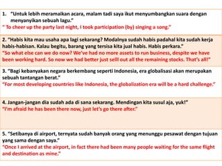 1. “Untuk lebih meramaikan acara, malam tadi saya ikut menyumbangkan suara dengan
menyanyikan sebuah lagu.”
“ To cheer up the party last night, I took participation (by) singing a song.”
2. “Habis kita mau usaha apa lagi sekarang? Modalnya sudah habis padahal kita sudah kerja
habis-habisan. Kalau begitu, barang yang tersisa kita jual habis. Habis perkara.”
“So what else can we do now? We’ve had no more assets to run business, despite we have
been working hard. So now we had better just selll out all the remaining stocks. That’s all!”
3. “Bagi kebanyakan negara berkembang seperti Indonesia, era globalisasi akan merupakan
sebuah tantangan berat.”
“For most developing countries like Indonesia, the globalization era will be a hard challenge.”
4. Jangan-jangan dia sudah ada di sana sekarang. Mendingan kita susul aja, yuk!”
“I’m afraid he has been there now, just let’s go there after.”
5. “Setibanya di airport, ternyata sudah banyak orang yang menunggu pesawat dengan tujuan
yang sama dengan saya.”
“Once I arrived at the airport, in fact there had been many people waiting for the same flight
and destination as mine.”
 