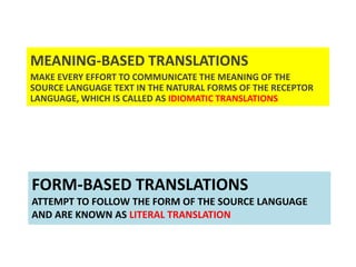 FORM-BASED TRANSLATIONS
ATTEMPT TO FOLLOW THE FORM OF THE SOURCE LANGUAGE
AND ARE KNOWN AS LITERAL TRANSLATION
MEANING-BASED TRANSLATIONS
MAKE EVERY EFFORT TO COMMUNICATE THE MEANING OF THE
SOURCE LANGUAGE TEXT IN THE NATURAL FORMS OF THE RECEPTOR
LANGUAGE, WHICH IS CALLED AS IDIOMATIC TRANSLATIONS
 