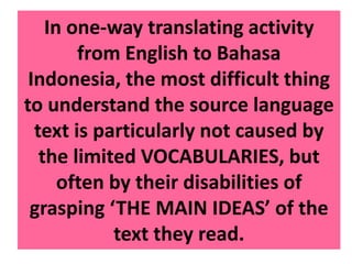 In one-way translating activity
from English to Bahasa
Indonesia, the most difficult thing
to understand the source language
text is particularly not caused by
the limited VOCABULARIES, but
often by their disabilities of
grasping ‘THE MAIN IDEAS’ of the
text they read.
 