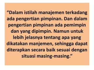 “Dalam istilah manajemen terkadang
ada pengertian pimpinan. Dan dalam
pengertian pimpinan ada pemimpin
dan yang dipimpin. Namun untuk
lebih jelasnya tentang apa yang
dikatakan manjemen, sehingga dapat
diterapkan secara baik sesuai dengan
situasi masing-masing.”
 